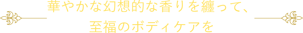 華やかな幻想的な香りを纏って、至福のボディケアを