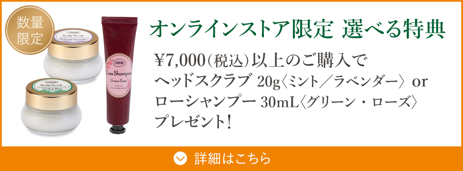 オンラインストア限定 選べる特典 ￥7,000（税込）以上のご購入でヘッドスクラブ20g〈ミント／ラベンダー〉 or ローシャンプー30mL〈グリーン・ローズ〉プレゼント！ 数量限定