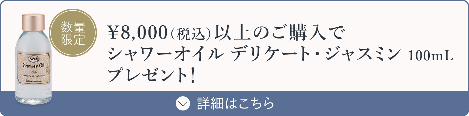 ￥8,000（税込）以上のご購入でシャワーオイル デリケート・ジャスミン 100mLプレゼント！ 数量限定