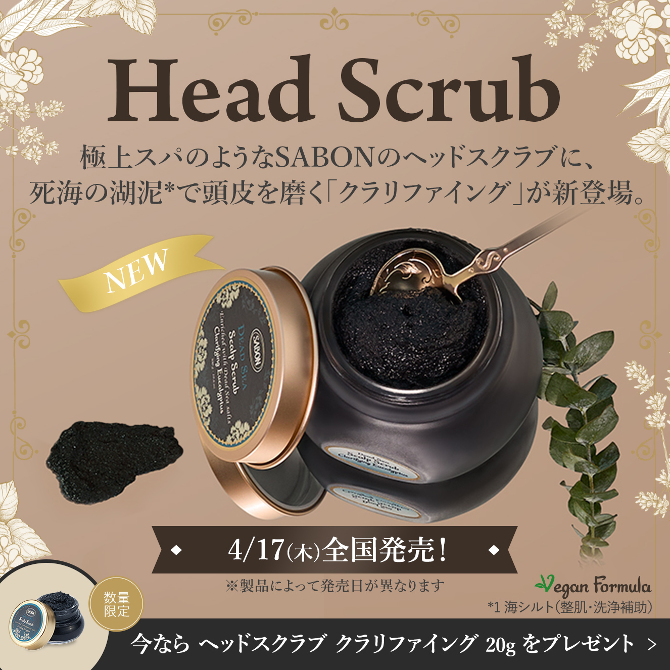 Head Scrub 極上スパのようなSABONのヘッドスクラブに、死海の湖泥*で頭皮を磨く「クラリファイング」が新登場。 4/17(木)全国発売！ ※製品によって発売日が異なります 今なら ヘッドスクラブ クラリファイング 20g をプレゼント♪ 数量限定 *1 海シルト（整肌・洗浄補助）
