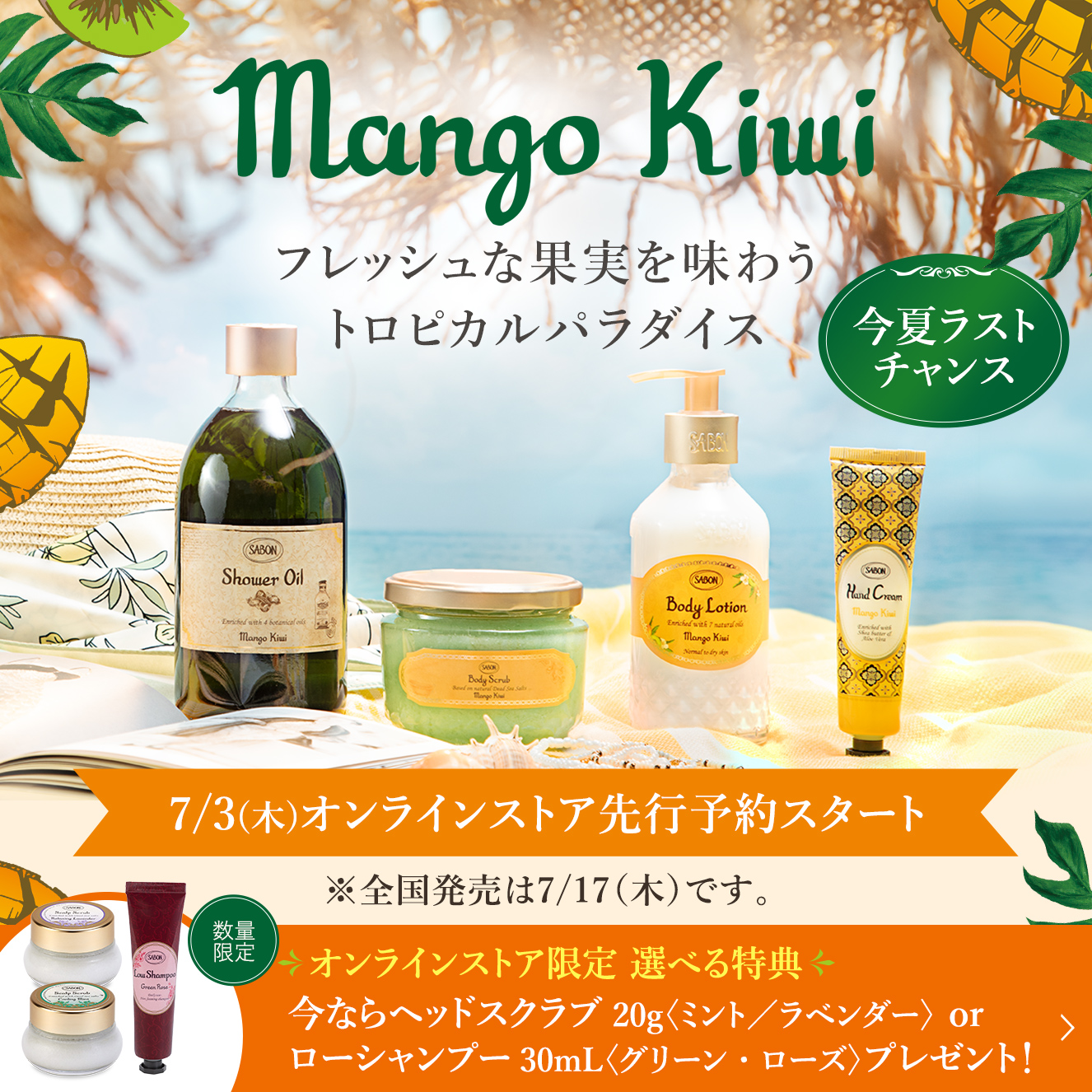 Mango Kiwi フレッシュな果実を味わう トロピカルパラダイス 今夏ラストチャンス 7/3(木)オンラインストア先行予約スタート ※全国発売は7/17（木）です。 オンラインストア限定 選べる特典 今ならヘッドスクラブ20g〈ミント／ラベンダー〉 or ローシャンプー30mL〈グリーン・ローズ〉プレゼント！ 数量限定
