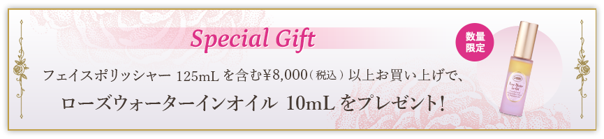 Special Gift フェイスポリッシャー 125mLを含む￥8,000(税込)以上お買い上げで、ローズウォーターインオイル 10mLをプレゼント！ 数量限定