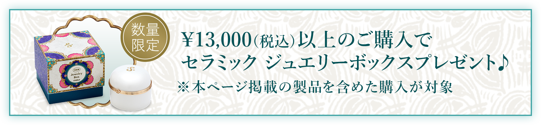 ¥13,000（税込）以上のご購入でセラミック ジュエリーボックスプレゼント♪ ※本ページ掲載の製品を含めた購入が対象 数量限定