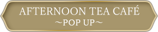 AFTERNOON TEA CAFÉ ～POP UP～