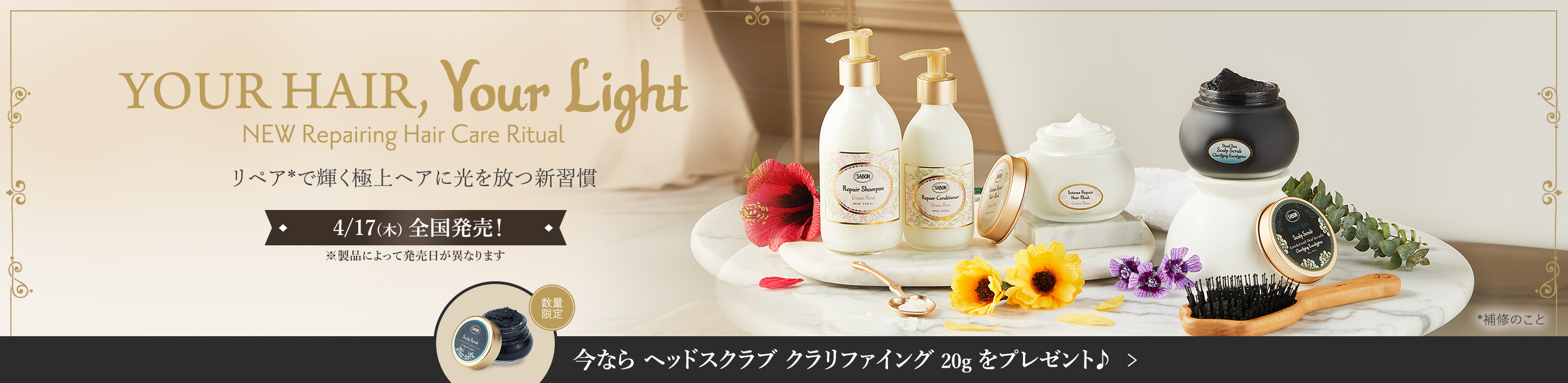 YOUR HAIR, Your Light NEW Repairing Hair Care Ritual リペア*で輝く極上ヘアに 光を放つ新習慣 *補修のこと 4/17(木)全国発売！ ※製品によって発売日が異なります 今なら ヘッドスクラブ クラリファイング 20g をプレゼント♪ 数量限定