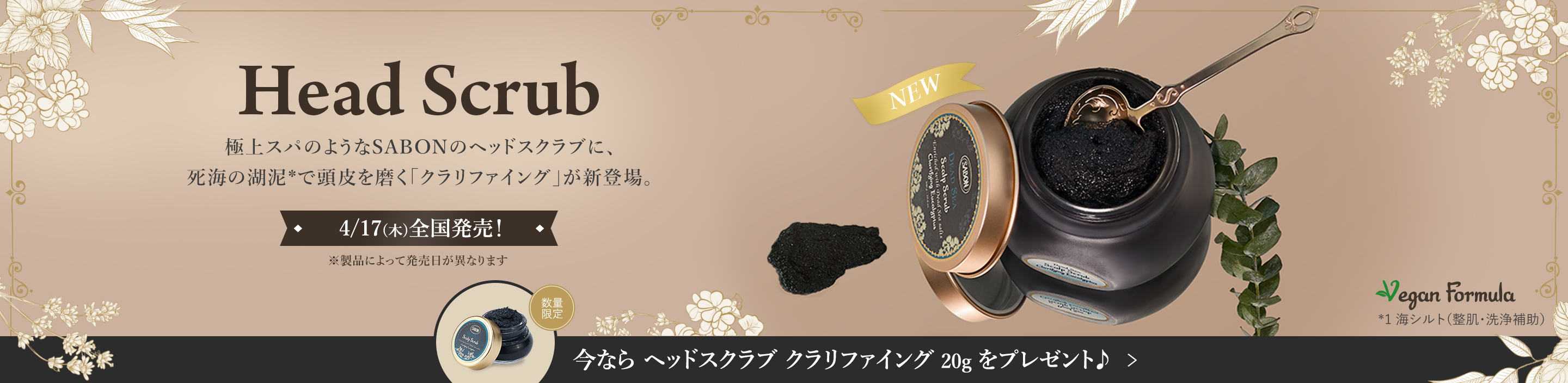 Head Scrub 極上スパのようなSABONのヘッドスクラブに、死海の湖泥*で頭皮を磨く「クラリファイング」が新登場。 4/17(木)全国発売！ ※製品によって発売日が異なります 今なら ヘッドスクラブ クラリファイング 20g をプレゼント♪ 数量限定 *1 海シルト（整肌・洗浄補助）