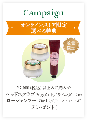 Campaign オンラインストア限定 選べる特典 ￥7,000（税込）以上のご購入でヘッドスクラブ20g〈ミント／ラベンダー〉 or ローシャンプー30mL〈グリーン・ローズ〉プレゼント！ 数量限定