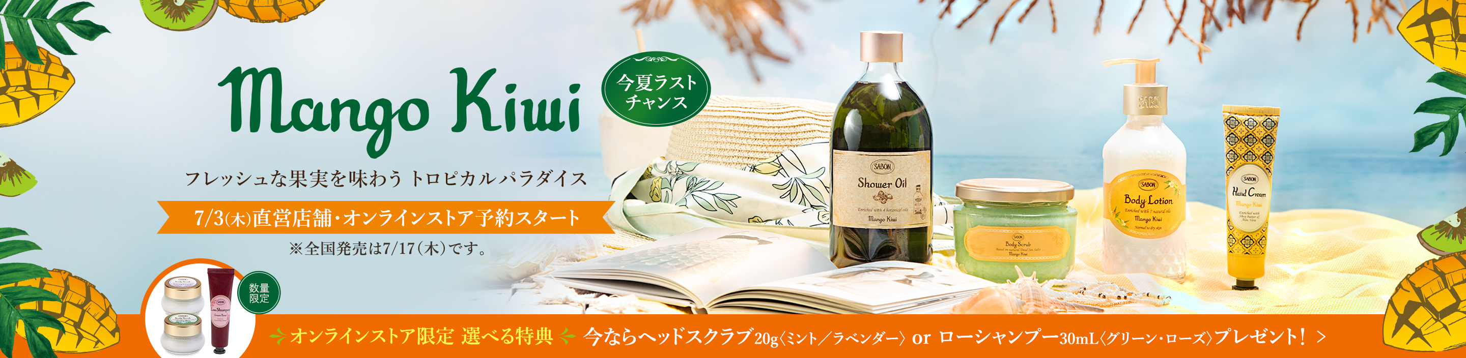 Mango Kiwi フレッシュな果実を味わう トロピカルパラダイス 今夏ラストチャンス 7/3(木)オンラインストア先行予約スタート ※全国発売は7/17（木）です。 オンラインストア限定 選べる特典 今ならヘッドスクラブ20g〈ミント／ラベンダー〉 or ローシャンプー30mL〈グリーン・ローズ〉プレゼント！ 数量限定